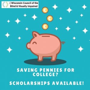 Piggy bank with text Saving Pennies for College Scholarships available and Wisconsin Council of the Blind and visually impaired.